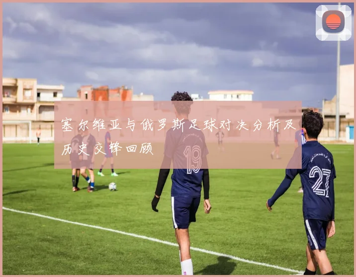塞尔维亚与俄罗斯足球对决分析及历史交锋回顾