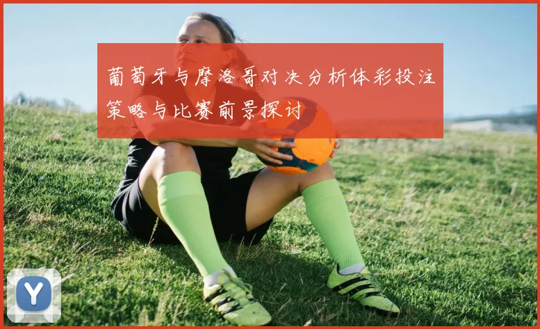 葡萄牙与摩洛哥对决分析体彩投注策略与比赛前景探讨