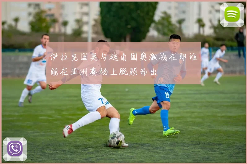 伊拉克国奥与越南国奥激战在即谁能在亚洲赛场上脱颖而出