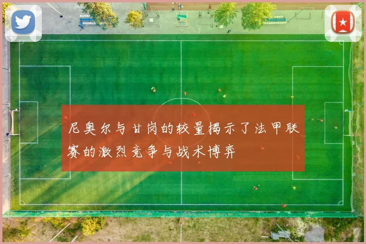 尼奥尔与甘岗的较量揭示了法甲联赛的激烈竞争与战术博弈
