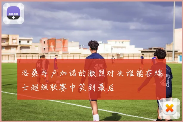 洛桑与卢加诺的激烈对决谁能在瑞士超级联赛中笑到最后