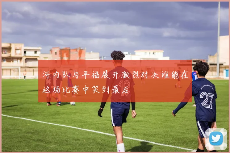 河内队与平福展开激烈对决谁能在这场比赛中笑到最后