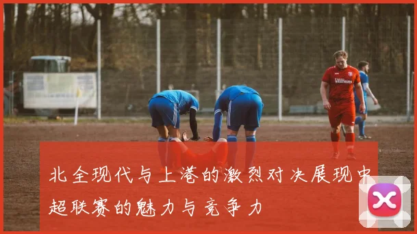 北全现代与上港的激烈对决展现中超联赛的魅力与竞争力