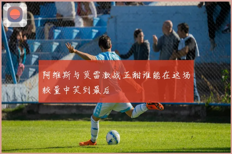 阿维斯与莫雷激战正酣谁能在这场较量中笑到最后