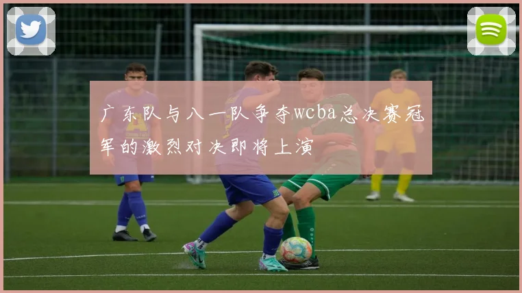 广东队与八一队争夺wcba总决赛冠军的激烈对决即将上演