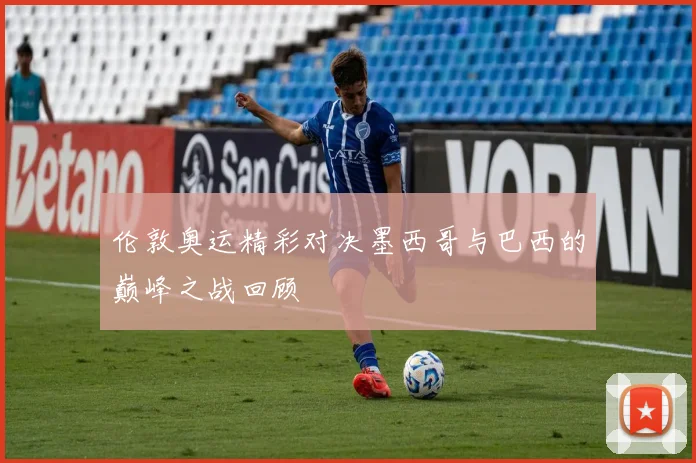伦敦奥运精彩对决墨西哥与巴西的巅峰之战回顾