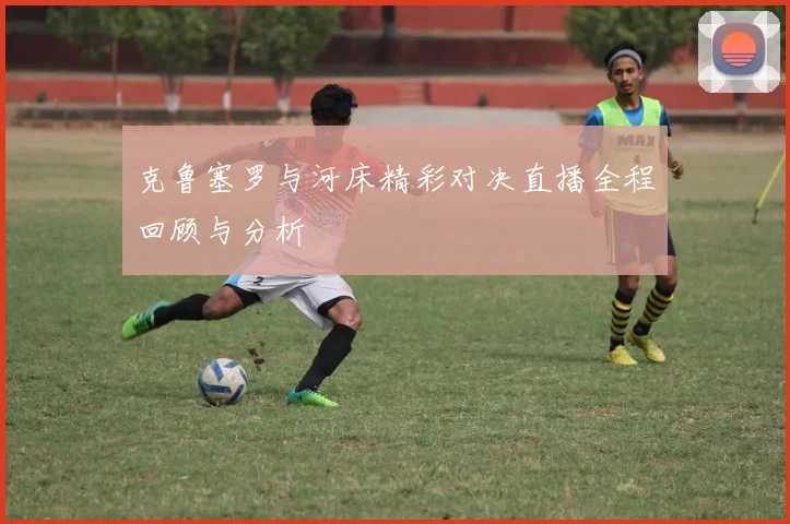 克鲁塞罗与河床精彩对决直播全程回顾与分析